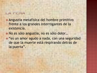 Angustia  metafísica del hombre primitivo
  frente a los grandes interrogantes de la
  existencia.
 No es sólo angustia, no es sólo dolor…
 “es un amor agudo a nada, con una seguridad
  de que la muerte está respirando detrás de
  la puerta”.
 