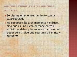  Se plasma en el enfrentamiento con la
  Guardia Civil.
 No obedece sólo a un momento histórico,
  sino que es una lucha perenne entre el
  espíritu andaluz y las superestructuras del
  poder constituido que coartan su instinto y
  su fuerza.
 