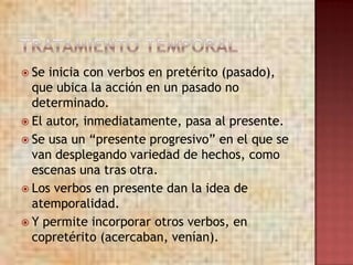  Se inicia con verbos en pretérito (pasado),
  que ubica la acción en un pasado no
  determinado.
 El autor, inmediatamente, pasa al presente.
 Se usa un “presente progresivo” en el que se
  van desplegando variedad de hechos, como
  escenas una tras otra.
 Los verbos en presente dan la idea de
  atemporalidad.
 Y permite incorporar otros verbos, en
  copretérito (acercaban, venían).
 