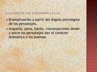  Dramatización  a partir del ángulo psicológico
  de los personajes.
 Angustia, pena, llanto, conversaciones desde
  y entre los personajes dan el carácter
  dramático a los poemas.
 
