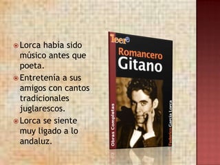  Lorca había sido
  músico antes que
  poeta.
 Entretenía a sus
  amigos con cantos
  tradicionales
  juglarescos.
 Lorca se siente
  muy ligado a lo
  andaluz.
 