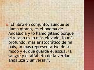  “Ellibro en conjunto, aunque se
 llama gitano, es el poema de
 Andalucía y lo llamo gitano porque
 el gitano es lo más elevado, lo más
 profundo, más aristocrático de mi
 país, lo más representativo de su
 modo y el que guarda el ascua, la
 sangre y el alfabeto de la verdad
 andaluza y universal”.
 