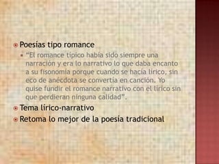  Poesías   tipo romance
    “El romance típico había sido siempre una
     narración y era lo narrativo lo que daba encanto
     a su fisonomía porque cuando se hacía lírico, sin
     eco de anécdota se convertía en canción. Yo
     quise fundir el romance narrativo con el lírico sin
     que perdieran ninguna calidad”.
 Tema lírico-narrativo
 Retoma lo mejor de la poesía tradicional
 