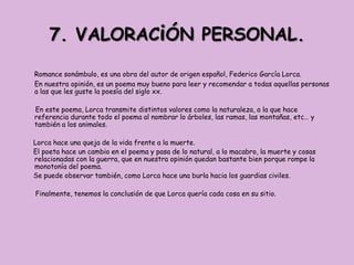 7. VALORACiÓN PERSONAL.

Romance sonámbulo, es una obra del autor de origen español, Federico García Lorca.
En nuestra opinión, es un poema muy bueno para leer y recomendar a todas aquellas personas
a las que les guste la poesía del siglo xx.

En este poema, Lorca transmite distintos valores como la naturaleza, a la que hace
referencia durante todo el poema al nombrar lo árboles, las ramas, las montañas, etc… y
también a los animales.

Lorca hace una queja de la vida frente a la muerte.
El poeta hace un cambio en el poema y pasa de lo natural, a lo macabro, la muerte y cosas
relacionadas con la guerra, que en nuestra opinión quedan bastante bien porque rompe la
monotonía del poema.
Se puede observar también, como Lorca hace una burla hacia los guardias civiles.

Finalmente, tenemos la conclusión de que Lorca quería cada cosa en su sitio.
 