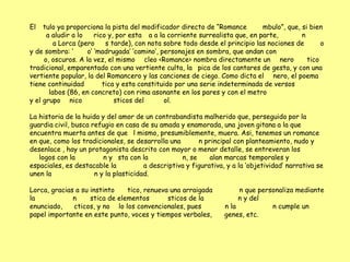 El   tulo ya proporciona la pista del modificador directo de “Romance         mbulo”, que, si bien
      a aludir a lo    rico y, por esta a a la corriente surrealista que, en parte,        n
         a Lorca (pero     s tarde), con nota sobre todo desde el principio las nociones de       o
y de sombra: „      o‟ „madrugada‟ „camino‟, personajes en sombra, que andan con
     o, oscuros. A la vez, el mismo cleo <Romance> nombra directamente un nero               tico
tradicional, emparentado con una vertiente culta, la pica de los cantares de gesta, y con una
vertiente popular, la del Romancero y las canciones de ciego. Como dicta el nero, el poema
tiene continuidad         tica y esta constituido por una serie indeterminada de versos
       labos (86, en concreto) con rima asonante en los pares y con el metro
y el grupo nico               sticos del      ol.

La historia de la huida y del amor de un contrabandista malherido que, perseguido por la
guardia civil, busca refugio en casa de su amada y enamorada, una joven gitana a la que
encuentra muerta antes de que l mismo, presumiblemente, muera. Asi, tenemos un romance
en que, como los tradicionales, se desarrolla una        n principal con planteamiento, nudo y
desenlace , hay un protagonista descrito con mayor o menor detalle, se entreveran los
   logos con la          n y sta con la            n, se     alan marcas temporales y
espaciales, es destacable la           a descriptiva y figurativa, y a la „objetividad‟ narrativa se
unen la               n y la plasticidad.

Lorca, gracias a su instinto    tico, renueva una arraigada            n que personaliza mediante
la            n     stica de elementos       sticos de la              n y del
enunciado,    cticos, y no lo los convencionales, pues            n la           n cumple un
papel importante en este punto, voces y tiempos verbales,         genes, etc.
 