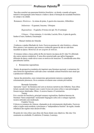 www.professorpalmito.com.br www.auladepalmito.blogspot.com.br
Sua obra constitui um panorama histórico brasileiro: vai desde o mundo selvagem
natural à miscigenação entre brancos e índios e desta à formação da sociedade brasileira
no campo e na cidade.
Romances: Históricos - As minas de prata; A guerra dos mascates; Alfarrábios
Indianistas – O guarani; Iracema; Ubirajara
Regionalistas – O gaúcho; O tronco do ipê; Til; O sertanejo
Urbanos – Cinco minutos; A viuvinha; Lucíola; Diva; A pata da gazela;
Senhor d’ouro; Senhora; Encarnação
 Manuel Antônio de Almeida
Conheceu e ajudou Machado de Assis. Escreveu poemas de valor histórico, o drama
Dois amores e um romance que tornou-o conhecido apesar de não ter sido bem-
sucedido na época: Memórias de um sargento de milícias.
O romance relata a classe pobre do Rio de Janeiro ma época de D. João VI, diferindo
dos outros autores românticos. É uma obra caracturizada, que aplica linguagem
diferente da época, sendo talvez esses os motivos do insucesso. É considerada uma obra
parcialmente realista.
 Romancistas regionalistas
Dentro da perspectiva romântica de imprimir uma literatura nacional, o sertanismo foi
uma forma de regionalismo cultivado como variedade cultural brasileira mais atual que
o predecessor indianismo.
Apesar das pretensões, esses romancistas apresentaram natureza e população
extremamente pitorescos. Já os costumes revelaram uma vertente pré-realista.
Bernardo Guimarães
Apresenta “casos” da literatura oral com as técnicas narrativas dos folhetins. Suas obras
teriam causado mais impacto caso o autor tivesse um senso crítico e suas personagens
fossem menos idealizadas. Obras: A escrava Isaura e O seminarista.
Taunay
Foi o escritor de Inocência, principal romance regionalista. Quebrou barreras da
literatura “bem-comportada” misturando linguagem culta com o sotaque regional;
recurso utilizado com moderação.
Franklin Távora
Criticou os romances de Alencar, chamando-os de extremamente idealizados. Escreveu
sobre a região norte-nordeste e proclamou a “independência literária” da região, tirando
influência das regiões mais desenvolvidas.
Do ponto de vista crítico suas obras são fracas diante seus objetivos. São elas: Um
casamento no arrabalde; O cabeleira; O matuto; Lourenço.
 