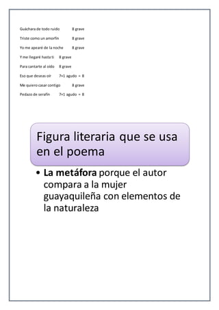 Guáchara de todo ruido 8 grave 
Triste como un amorfín 8 grave 
Yo me apearé de la noche 8 grave 
Y me llegaré hasta ti 8 grave 
Para cantarte al oído 8 grave 
Eso que deseas oír 7+1 agudo = 8 
Me quiero casar contigo 8 grave 
Pedazo de serafín 7+1 agudo = 8 
Figura literaria que se usa 
en el poema 
• La metáfora porque el autor 
compara a la mujer 
guayaquileña con elementos de 
la naturaleza 
 