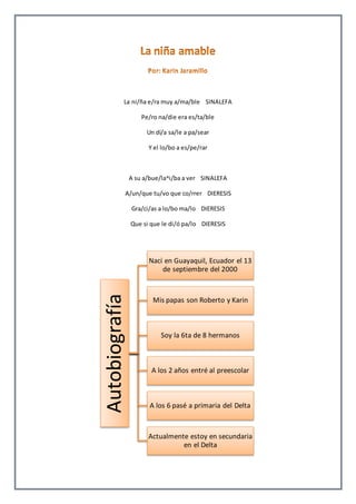 La ni/ña e/ra muy a/ma/ble SINALEFA 
A/un/que tu/vo que co/rrer DIERESIS 
Autobiografía 
Pe/ro na/die era es/ta/ble 
Un dí/a sa/le a pa/sear 
Y el lo/bo a es/pe/rar 
A su a/bue/la^i/ba a ver SINALEFA 
Gra/ci/as a lo/bo ma/lo DIERESIS 
Que si que le di/ó pa/lo DIERESIS 
Nací en Guayaquil, Ecuador el 13 
de septiembre del 2000 
Mis papas son Roberto y Karin 
Soy la 6ta de 8 hermanos 
A los 2 años entré al preescolar 
A los 6 pasé a primaria del Delta 
Actualmente estoy en secundaria 
en el Delta 
