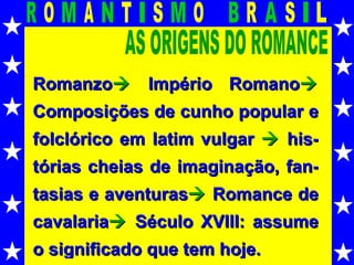 AS ORIGENS DO ROMANCE Romanzo   Império Romano   Composições de cunho popular e folclórico em latim vulgar    his-tórias cheias de imaginação, fan-tasias e aventuras    Romance de cavalaria    Século XVIII: assume o significado que tem hoje. 