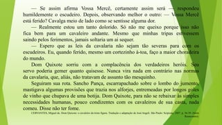 — Se assim afirma Vossa Mercê, certamente assim será — respondeu
humildemente o escudeiro. Depois, observando melhor o outro: — Vossa Mercê
está ferido? Cavalga meio de lado como se sentisse alguma dor.
— Realmente estou um tanto dolorido. Só não me queixo porque isso não
fica bem para um cavaleiro andante. Mesmo que minhas tripas estivessem
saindo pelos ferimentos, jamais soltaria um ai sequer.
— Espero que as leis da cavalaria não sejam tão severas para com os
escudeiros. Eu, quando ferido, mesmo um cortezinho à-toa, faço a maior choradeira
do mundo.
Dom Quixote sorriu com a complacência dos verdadeiros heróis. Seu
servo poderia gemer quanto quisesse. Nunca vira nada em contrário nas normas
da cavalaria, que, aliás, não tratavam de assunto tão mesquinho.
Seguiram sua rota. Sancho Pança, escarrapachado sobre o lombo do jumento,
mastigava algumas provisões que trazia nos alforjes, entremeadas por longos goles
de vinho que chupava de uma botija. Dom Quixote, para não se rebaixar às simples
necessidades humanas, pouco condizentes com os cavaleiros de sua casta, nada
comeu. Disse não ter fome.
CERVANTES, Miguel de. Dom Quixote: o cavaleiro da triste figura. Tradução e adaptação de José Angeli. São Paulo: Scipione, 2007. p. 36-39. (Série
Reencontro).
 