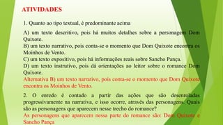 ATIVIDADES
1. Quanto ao tipo textual, é predominante acima
A) um texto descritivo, pois há muitos detalhes sobre a personagem Dom
Quixote.
B) um texto narrativo, pois conta-se o momento que Dom Quixote encontra os
Moinhos de Vento.
C) um texto expositivo, pois há informações reais sobre Sancho Pança.
D) um texto instrutivo, pois dá orientações ao leitor sobre o romance Dom
Quixote.
Alternativa B) um texto narrativo, pois conta-se o momento que Dom Quixote
encontra os Moinhos de Vento.
2. O enredo é contado a partir das ações que são desenroladas
progressivamente na narrativa, e isso ocorre, através das personagens. Quais
são as personagens que aparecem nesse trecho do romance?
As personagens que aparecem nessa parte do romance são: Dom Quixote e
Sancho Pança
 