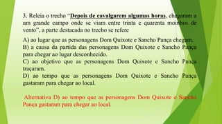 3. Releia o trecho “Depois de cavalgarem algumas horas, chegaram a
um grande campo onde se viam entre trinta e quarenta moinhos de
vento”, a parte destacada no trecho se refere
A) ao lugar que as personagens Dom Quixote e Sancho Pança chegam.
B) a causa da partida das personagens Dom Quixote e Sancho Pança
para chegar ao lugar desconhecido.
C) ao objetivo que as personagens Dom Quixote e Sancho Pança
traçaram.
D) ao tempo que as personagens Dom Quixote e Sancho Pança
gastaram para chegar ao local.
Alternativa D) ao tempo que as personagens Dom Quixote e Sancho
Pança gastaram para chegar ao local.
 