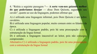 4. “Releia a seguinte passagem “— A sorte vem-nos guiando melhor
do que poderíamos desejar — disse Dom Quixote, segurando seu
cavalo”, quanto ao uso da linguagem, podemos afirmar que
A) é utilizada uma linguagem informal, pois Dom Quixote é um pobre
cavaleiro.
B) é utilizada uma linguagem popular, muito comum entre os falantes da
época.
C) é utilizada a linguagem padrão, pois há uma preocupação com a
estruturação da língua formal.
D) é utilizada a linguagem inacessível ao leitor, pois não consegue
compreender.
Alternativa C) é utilizada a linguagem padrão, pois há uma preocupação
com a estruturação da língua formal
 