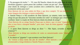 5. Na passagem do trecho “— Vê, meu fiel Sancho: diante de nós estão mais de trinta
insolentes gigantes a quem penso dar combate e matar um por um”, Dom Quixote diz
estar diante de inimigos e como cavaleiro deve combatê-los. Qual a justificativa o
aventureiro utiliza para isso?
Dom Quixote diz ser uma ordem de Deus e que deve cumprir. Vê nos moinhos de
vento imagens dos inimigos a serem combatidos.
6. Sancho Pança é o fiel escudeiro de Dom Quixote, no entanto, tenta convencer o
amigo de que não passa de “inocentes moinhos de vento” os inimigos que o herói tenta
combater. Qual é a reação de Dom Quixote diante da atitude do amigo?
Dom Quixote diz ao amigo Sancho Pança que se afaste e que vá rezar “enquanto me
atiro a essa feroz e desigual batalha”, pois eram “mais de trinta gigantes” contra um
cavaleiro.
7. A quem Dom Quixote se dirige ao dizer “— Não fujais, covardes e abjetas
criaturas!”?
Dom Quixote se dirige aos moinhos de vento os caracterizando como “abjetas” e
“covardes”.
8. Ao atacar os “gigantes” o que acontece com Dom Quixote?
Ao “cravar a lança numa das pás do moinho”, Dom Quixote e seu jumento são
arremessados a longa distância e Sancho Pança os socorre.
 