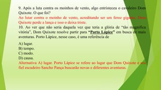 9. Após a luta contra os moinhos de vento, algo entristeceu o cavaleiro Dom
Quixote. O que foi?
Ao lutar contra o moinho de vento, acreditando ser um feroz gigante, Dom
Quixote perde a lança e isso o deixa triste.
10. Ao ver que não seria daquela vez que teria a glória de “tão magnifica
vitória”, Dom Quixote resolve partir para “Porto Lápice” em busca de mais
aventuras. Porto Lápice, nesse caso, é uma referência de
A) lugar.
B) tempo.
C) modo.
D) causa.
Alternativa A) lugar. Porto Lápice se refere ao lugar que Dom Quixote e seu
fiel escudeiro Sancho Pança buscarão novas e diferentes aventuras.
 