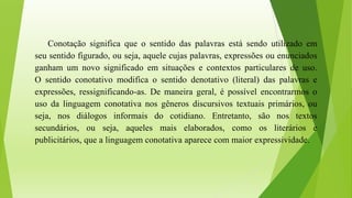 Conotação significa que o sentido das palavras está sendo utilizado em
seu sentido figurado, ou seja, aquele cujas palavras, expressões ou enunciados
ganham um novo significado em situações e contextos particulares de uso.
O sentido conotativo modifica o sentido denotativo (literal) das palavras e
expressões, ressignificando-as. De maneira geral, é possível encontrarmos o
uso da linguagem conotativa nos gêneros discursivos textuais primários, ou
seja, nos diálogos informais do cotidiano. Entretanto, são nos textos
secundários, ou seja, aqueles mais elaborados, como os literários e
publicitários, que a linguagem conotativa aparece com maior expressividade.
 