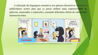Disponível em https://arquivos.qconcursos.com/images/provas/42729/3908040a45e26f48ad27.png Acesso em 20 de outubro de 2022.
A utilização da linguagem conotativa nos gêneros discursivos literários e
publicitários ocorre para que se possa atribuir mais expressividade às
palavras, enunciados e expressões, causando diferentes efeitos de sentido nos
leitores/ouvintes.
 