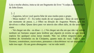 Leia o trecho abaixo, trata-se de um fragmento do livro “A culpa é das estrelas”,
de John Green.
[...]
- Augustus, talvez você queira falar de seus medos para o grupo.
- Meus medos? - É - Eu tenho medo de ser esquecido - disse de sem querer
um momento de pausa. (...) Olhei na direção do Augustus Waters, que me
devolveu o olhar. Quase dava para ver através dos olhos dele, de tão azuis que
eram.
- Vai chegar um dia - eu disse - (...) Vai chegar um dia em que não vai sobrar
nenhum ser humano sequer para lembrar que alguém já existiu ou que nossa
espécie fez qualquer coisa nesse mundo. Não vai sobrar ninguém para se
lembrar de Aristóteles ou de Cleópatra, quanto mais de você. Tudo o que
fizemos, construímos, escrevemos, pensamos e descobrimos vai ser esquecido e
tudo isso aqui - fiz um gesto abrangente - vai ter sido inútil.
 