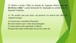 12. Releia o trecho “Olhei na direção do Augustus Waters, que me
devolveu o olhar” a parte destacada foi empregada no sentido real ou
figurado? Explique.
13. De acordo com esse texto, era possível ver através dos olhos de
Augustus porque
A) encaravam a narradora fixamente.
B) eram maiores que o rosto da personagem.
C) eram muito azuis sugerindo o infinito.
D) pareciam muito tristes para um jovem como ele.
 