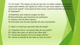 14. No trecho “Vai chegar um dia em que não vai sobrar nenhum ser humano
sequer para lembrar que alguém já existiu ou que nossa espécie fez qualquer
coisa nesse mundo” nessa parte do texto acima, é possível perceber qual figura
da linguagem?
A) Hipérbole, pois expressa exagero na ideia.
B) Personificação, pois humaniza um sentimento.
C) Antítese, pois há ideias opostas.
D) Aliteração, pois há uma repetição de sons consonantais.
15. Qual é o trecho que apresenta ideia de tempo?
A) “Augustus, talvez você queira falar de seus medos”.
B) “Quase dava para ver através dos olhos dele”.
C) “Assim que terminei, fez-se um longo silêncio”.
D) “sorriso se abrindo de um canto ao outro no rosto”.
 