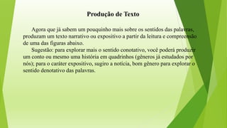 Produção de Texto
Agora que já sabem um pouquinho mais sobre os sentidos das palavras,
produzam um texto narrativo ou expositivo a partir da leitura e compreensão
de uma das figuras abaixo.
Sugestão: para explorar mais o sentido conotativo, você poderá produzir
um conto ou mesmo uma história em quadrinhos (gêneros já estudados por
nós); para o caráter expositivo, sugiro a notícia, bom gênero para explorar o
sentido denotativo das palavras.
 