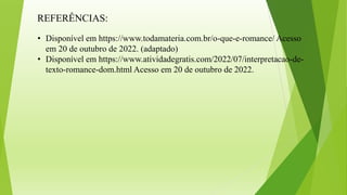 REFERÊNCIAS:
• Disponível em https://www.todamateria.com.br/o-que-e-romance/ Acesso
em 20 de outubro de 2022. (adaptado)
• Disponível em https://www.atividadegratis.com/2022/07/interpretacao-de-
texto-romance-dom.html Acesso em 20 de outubro de 2022.
 