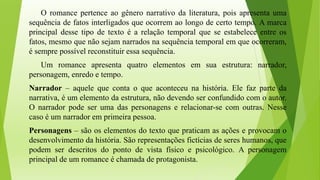 O romance pertence ao gênero narrativo da literatura, pois apresenta uma
sequência de fatos interligados que ocorrem ao longo de certo tempo. A marca
principal desse tipo de texto é a relação temporal que se estabelece entre os
fatos, mesmo que não sejam narrados na sequência temporal em que ocorreram,
é sempre possível reconstituir essa sequência.
Um romance apresenta quatro elementos em sua estrutura: narrador,
personagem, enredo e tempo.
Narrador – aquele que conta o que aconteceu na história. Ele faz parte da
narrativa, é um elemento da estrutura, não devendo ser confundido com o autor.
O narrador pode ser uma das personagens e relacionar-se com outras. Nesse
caso é um narrador em primeira pessoa.
Personagens – são os elementos do texto que praticam as ações e provocam o
desenvolvimento da história. São representações fictícias de seres humanos, que
podem ser descritos do ponto de vista físico e psicológico. A personagem
principal de um romance é chamada de protagonista.
 