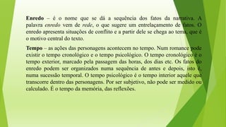 Enredo – é o nome que se dá a sequência dos fatos da narrativa. A
palavra enredo vem de rede, o que sugere um entrelaçamento de fatos. O
enredo apresenta situações de conflito e a partir dele se chega ao tema, que é
o motivo central do texto.
Tempo – as ações das personagens acontecem no tempo. Num romance pode
existir o tempo cronológico e o tempo psicológico. O tempo cronológico é o
tempo exterior, marcado pela passagem das horas, dos dias etc. Os fatos do
enredo podem ser organizados numa sequência de antes e depois, isto é,
numa sucessão temporal. O tempo psicológico é o tempo interior aquele que
transcorre dentro das personagens. Por ser subjetivo, não pode ser medido ou
calculado. É o tempo da memória, das reflexões.
 