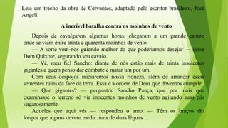 Leia um trecho da obra de Cervantes, adaptado pelo escritor brasileiro, José
Angeli.
A incrível batalha contra os moinhos de vento
Depois de cavalgarem algumas horas, chegaram a um grande campo
onde se viam entre trinta e quarenta moinhos de vento.
— A sorte vem-nos guiando melhor do que poderíamos desejar — disse
Dom Quixote, segurando seu cavalo.
— Vê, meu fiel Sancho: diante de nós estão mais de trinta insolentes
gigantes a quem penso dar combate e matar um por um.
Com seus despojos iniciaremos nossa riqueza, além de arrancar essas
sementes ruins da face da terra. Essa é a ordem de Deus que devemos cumprir.
— Que gigantes? — perguntou Sancho Pança, que por mais que
examinasse o terreno só via inocentes moinhos de vento agitando suas pás
vagarosamente.
Aqueles que aqui vês — respondeu o amo. — Têm os braços tão
longos que alguns devem medir mais de duas léguas...
 
