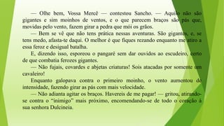 — Olhe bem, Vossa Mercê — contestou Sancho. — Aquilo não são
gigantes e sim moinhos de ventos, e o que parecem braços são pás que,
movidas pelo vento, fazem girar a pedra que mói os grãos.
— Bem se vê que não tens prática nessas aventuras. São gigantes, e, se
tens medo, afasta-te daqui. O melhor é que fiques rezando enquanto me atiro a
essa feroz e desigual batalha.
E, dizendo isso, esporeou o pangaré sem dar ouvidos ao escudeiro, certo
de que combatia ferozes gigantes.
— Não fujais, covardes e abjetas criaturas! Sois atacadas por somente um
cavaleiro!
Enquanto galopava contra o primeiro moinho, o vento aumentou de
intensidade, fazendo girar as pás com mais velocidade.
— Não adianta agitar os braços. Havereis de me pagar! — gritou, atirando-
se contra o “inimigo” mais próximo, encomendando-se de todo o coração à
sua senhora Dulcineia.
 