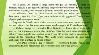 Foi a conta. Ao cravar a lança numa das pás do moinho, a força do
impacto reduziu-a em pedaços, atirando longe cavalo e cavaleiro. Sancho Pança
acorreu em socorro, seu alquebrado jumento troteando grotescamente.
— Valha-me Deus! — disse Sancho. — Não vos avisei que olhásseis
bem para o que íeis fazer? Que eram moinhos e não gigantes? Como é que
alguém pode-se enganar assim?
Enquanto ia falando, o escudeiro tentava levantar tanto o cavaleiro quanto o
cavalo, pois o velho Rocinante continuava atordoado pela violência da pancada.
— Cala-te, amigo — respondeu Dom Quixote. — Esses são os azares da
guerra. Eram gigantes, agora são moinhos. Essa foi mais uma picardia do
sábio Frestão, aquele que roubou meus livros! Só assim poderia roubar-me a
glória de tão magnífica vitória. Mas ainda tirarei vingança de suas artes
diabólicas com a justeza de minha espada!
— Que Deus decida o que é melhor! — respondeu Sancho Pança sem
entender nada, mas preocupado em recolocar o amo sobre seu cavalo.
 