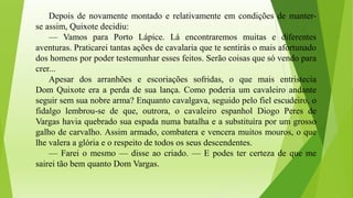 Depois de novamente montado e relativamente em condições de manter-
se assim, Quixote decidiu:
— Vamos para Porto Lápice. Lá encontraremos muitas e diferentes
aventuras. Praticarei tantas ações de cavalaria que te sentirás o mais afortunado
dos homens por poder testemunhar esses feitos. Serão coisas que só vendo para
crer...
Apesar dos arranhões e escoriações sofridas, o que mais entristecia
Dom Quixote era a perda de sua lança. Como poderia um cavaleiro andante
seguir sem sua nobre arma? Enquanto cavalgava, seguido pelo fiel escudeiro, o
fidalgo lembrou-se de que, outrora, o cavaleiro espanhol Diogo Peres de
Vargas havia quebrado sua espada numa batalha e a substituíra por um grosso
galho de carvalho. Assim armado, combatera e vencera muitos mouros, o que
lhe valera a glória e o respeito de todos os seus descendentes.
— Farei o mesmo — disse ao criado. — E podes ter certeza de que me
sairei tão bem quanto Dom Vargas.
 