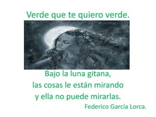 Verde que te quiero verde.

Bajo la luna gitana,
las cosas le están mirando
y ella no puede mirarlas.
Federico García Lorca.

 