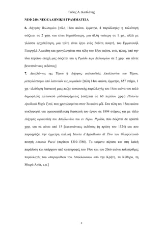 Τάσος Α. Καπλάνης
NEΦ 240: ΝΕΟΕΛΛΗΝΙΚΗ ΓΡΑΜΜΑΤΕΙΑ
6. Διήγησις Βελισαρίου [τέλη 14ου αιώνα, έμμετρο, 4 παραλλαγές: η παλιότερη
σώζεται σε 2 χφφ. και είναι δημωδέστερη, μια άλλη νεότερη σε 1 χφ., αλλά με
γλώσσα αρχαϊκότερη, μια τρίτη είναι έργο ενός Ροδίτη ποιητή, του Εμμανουήλ
Γεωργιλά Λιμενίτη και χρονολογείται στα τέλη του 15ου αιώνα, ενώ, τέλος, από την
ίδια περίπου εποχή μας σώζεται και η Ριμάδα περί Βελισαρίου σε 2 χφφ. και πέντε
βενετσιάνικες εκδόσεις]
7. Απολλώνιος της Τύρου ή Διήγησις πολυπαθούς Απολλωνίου του Τύρου,
μεταγλώττισμα από λατινικόν εις ρωμαϊκόν [τέλη 14ου αιώνα, έμμετρο, 857 στίχοι, 1
χφ.· ελεύθερη διασκευή μιας πεζής τοσκανικής παραλλαγής του 14ου αιώνα του πολύ
δημοφιλούς λατινικού μυθιστορήματος (σώζεται σε 60 περίπου χφφ.) Historia
Apollonii Regis Tyrii, που χρονολογείται στον 3ο αιώνα μΧ. Στα τέλη του 15ου αιώνα
κυκλοφορεί και ομοιοκατάληκτη διασκευή του έργου σε 1894 στίχους και με τίτλο
Διήγησις ωραιοτάτη του Απολλωνίου του εν Τύρω. Ριμάδα, που σώζεται σε αρκετά
χφφ. και σε πάνω από 15 βενετσιάνικες εκδόσεις (η πρώτη του 1524) και που
παραφράζει την έμμετρη ιταλική Istoria d’Appollonio di Tiro του Φλωρεντινού
ποιητή Antonio Pucci (περίπου 1310-1380). Το κείμενο πέρασε και στη λαϊκή
παράδοση και υπάρχουν από καταγραφές του 19ου και του 20ού αιώνα πολυάριθμες
παραλλαγές του «παραμυθιού του Απολλώνιου» από την Κρήτη, τα Κύθηρα, τη
Μικρά Ασία, κ.α.]
3
 