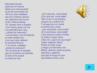 Diecisiete de julio
pasé por la morería,
había una mora lavando
al pie de una fuente fría.
-No soy mora caballero,         -¿Por qué ríes, mora linda?
que soy cristiana cautiva,      ¿Por qué ríes, mora bella?
me cautivaron los moros,        -Me río de ti y de España
el día Pascua florida.          porque voy a patria mía.
-Si quieres venir a España      Y al pasar por un monte
-Con mucho gusto me iría.       la morita mira y llora.
Los pañuelos que lavo           -¿Por qué lloras, mora linda?
¿ dónde los colocaría?          ¿Por qué lloras, mora bella?
-Los de seda y los de Holanda   -Lloro porque a estos montes
en esta maleta mía,             mi padre a cazar venía.
y los que nada valiesen         -Dios mío ¿qué es lo que oigo?
la corriente llevaría           Virgen sagrada, María.
-Y mi honra, caballero          Pensé en traer mujer
¿dónde la colocaría?            y traigo una hermana mía.
-En la punta de mi espada       Madre, ábrame usted la puerta
que en mi pecho va oprimida.    balcones y galerías,
Al salir de la ciudad           que aquí le traigo la rosa
la morita se reía.              que lloraba noche y día.
 