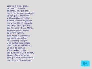 Jesucristo fue de caza,
de caza como solía;
allí arriba, en aquel alto
hay un hombre de melancolía.
Le dijo que si había Dios
y dijo que Dios no había.
Hombre muy desengañado
que vive usted en esta vida,
mire muy bien lo que dice
que hay Dios y Santa María,
le puede venir la muerte
de la noche al día.
Esta noche le pondremos
una cama bien pulida
de cuchillos y navajas
y las puntas hacia arriba;
para comer le pondremos,
un plato de solimán
y una culebra cocida.
Las puertas del Cielo cierran,
las del Infierno se abrían
para que entre aquel hombre
que dijo que Dios no había.
 