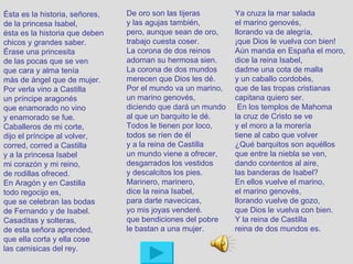 Ésta es la historia, señores,   De oro son las tijeras       Ya cruza la mar salada
de la princesa Isabel,          y las agujas también,        el marino genovés,
ésta es la historia que deben   pero, aunque sean de oro,    llorando va de alegría,
chicos y grandes saber.         trabajo cuesta coser.        ¡que Dios le vuelva con bien!
Érase una princesita            La corona de dos reinos      Aún manda en España el moro,
de las pocas que se ven         adornan su hermosa sien.     dice la reina Isabel,
que cara y alma tenía           La corona de dos mundos      dadme una cota de malla
más de ángel que de mujer.      merecen que Dios les dé.     y un caballo cordobés,
Por verla vino a Castilla       Por el mundo va un marino,   que de las tropas cristianas
un príncipe aragonés            un marino genovés,           capitana quiero ser.
que enamorado no vino           diciendo que dará un mundo    En los templos de Mahoma
y enamorado se fue.             al que un barquito le dé.    la cruz de Cristo se ve
Caballeros de mi corte,         Todos le tienen por loco,    y el moro a la morería
dijo el príncipe al volver,     todos se ríen de él          tiene al cabo que volver
corred, corred a Castilla       y a la reina de Castilla     ¿Qué barquitos son aquéllos
y a la princesa Isabel          un mundo viene a ofrecer,    que entre la niebla se ven,
mi corazón y mi reino,          desgarrados los vestidos     dando contentos al aire,
de rodillas ofreced.            y descalcitos los pies.      las banderas de Isabel?
En Aragón y en Castilla         Marinero, marinero,          En ellos vuelve el marino,
todo regocijo es,               dice la reina Isabel,        el marino genovés,
que se celebran las bodas       para darte navecicas,        llorando vuelve de gozo,
de Fernando y de Isabel.        yo mis joyas venderé.        que Dios le vuelva con bien.
Casaditas y solteras,           que bendiciones del pobre    Y la reina de Castilla
de esta señora aprended,        le bastan a una mujer.       reina de dos mundos es.
que ella corta y ella cose
las camisicas del rey.
 