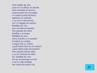 Una botella de vino
puso en mi alforja mi abuelo,
para endulzar el camino
cuando partí de mi pueblo,
mi madre quedó llorando,
agitando su pañuelo
y yo me fui caminando
con mi bagaje de sueños.
Botellita de vino
que me diera el abuelo,
han pasado los años
botellita y te tengo.
Botellita de vino,
cómo extraño a mi pueblo,
brindaré yo contigo
si algún día yo vuelvo.
¿Qué habrá sido de mi madre?
¿Qué habrá sido del abuelo?
Han pasado tantos años
y yo sin noticias de ellos
Ay, botellita de vino,
tal vez te desangre un día
y así tu viejo brebaje
me mate esta pena mía.
 