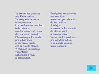 Ya se van los pastores    Tranquilos los pastores
a la Extremadura.         van reunidos
Ya se queda la sierra     mientras oyen el canto
triste y oscura.          de los balidos.
Los corderos se marchan   A lo lejos,
bala balando              una niña de faz risueña
mordisqueando el pasto    da alas al viento,
de cuando en cuando.      una extremeña.
El mastín que los cuida   Ya se van los pastores
por la barranca           por la Extremadura
endereza el cuello        Y se queda la sierra
con la cuerda blanca.     triste y oscura.
Y como es un valiente
y montaraz
sabe tener a raya
al lobo audaz.
 