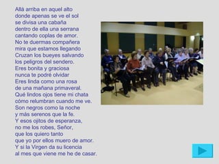 Allá arriba en aquel alto
donde apenas se ve el sol
se divisa una cabaña
dentro de ella una serrana
cantando coplas de amor.
No te duermas compañera
mira que estamos llegando
Cruzan los bueyes salvando
los peligros del sendero.
Eres bonita y graciosa
nunca te podré olvidar
Eres linda como una rosa
de una mañana primaveral.
Qué lindos ojos tiene mi chata
cómo relumbran cuando me ve.
Son negros como la noche
y más serenos que la fe.
Y esos ojitos de esperanza,
no me los robes, Señor,
que los quiero tanto
que yo por ellos muero de amor.
Y si la Virgen da su licencia
al mes que viene me he de casar.
 
