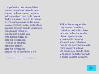 Los pañuelos que tú me dabas
ni eran de seda ni eran de lana,
ni eran de lana ni eran de seda;
todos me dicen que no te quiera.
Todos me dicen que no te quiera;
no me cortejes más en las eras.
No me cortejes, mozo, embustero,   Allá arriba en aquel alto
que mis amores son de un minero.   hay una serrana fiera,
Eres buena moza, sí,               matadora de los hombres,
cuando por la calle vas,           ladrona de las haciendas.
eres buena moza, sí,               Lleva zapato picado
pero no te casarás.                y rica media de seda.
Pero no te casarás,                Vio venir a un caballero
carita de serafín,                 que se iba acercando a ella.
pero no te casarás                 Para la cueva le lleva.
porque me lo han dicho a mí.       De cenar muy bien le diera,
                                   y después de haber cenado
                                   a hacer la cama se fuera.
 *******************************
 