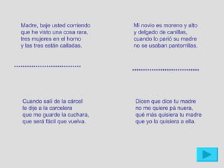 Madre, baje usted corriendo    Mi novio es moreno y alto
   que he visto una cosa rara,    y delgado de canillas,
   tres mujeres en el horno       cuando lo parió su madre
   y las tres están calladas.     no se usaban pantorrillas.


*******************************
                                  *******************************




   Cuando salí de la cárcel        Dicen que dice tu madre
   le dije a la carcelera          no me quiere pá nuera,
   que me guarde la cuchara,       qué más quisiera tu madre
   que será fácil que vuelva.      que yo la quisiera a ella.
 