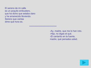 El sereno de mi calle
es un poquito embustero,
que ha dicho que estaba claro
y ha amanecido lloviendo.
Sereno que cantas
dime qué hora es.

                       *******************************
                                              -Ay, madre, que me lo han roto.
                                              -Hija, no digas el qué.
                                              -El cantarito en la fuente,
                                              madre, qué pensaba usted.
 