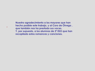Nuestro agradecimiento a los mayores que han
.   hecho posible este trabajo, y al Coro de Ólvega ,
    que también nos ha prestado sus voces.
    Y, por supuesto, a los alumnos de 3º ESO que han
    recopilado estos romances y canciones.
 