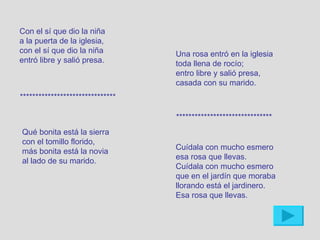 Con el sí que dio la niña
a la puerta de la iglesia,
con el sí que dio la niña         Una rosa entró en la iglesia
entró libre y salió presa.        toda llena de rocío;
                                  entro libre y salió presa,
                                  casada con su marido.
*******************************

                                  *******************************
Qué bonita está la sierra
con el tomillo florido,
                                  Cuídala con mucho esmero
más bonita está la novia
                                  esa rosa que llevas.
al lado de su marido.
                                  Cuídala con mucho esmero
                                  que en el jardín que moraba
                                  llorando está el jardinero.
                                  Esa rosa que llevas.
 