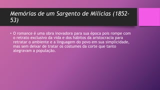 Memórias de um Sargento de Milícias (1852-
53)
• O romance é uma obra inovadora para sua época pois rompe com
o retrato exclusivo da vida e dos hábitos da aristocracia para
retratar o ambiente e a linguagem do povo em sua simplicidade,
mas sem deixar de tratar os costumes da corte que tanto
alegravam a população.
 