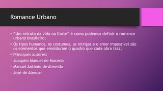 Romance Urbano
• “Um retrato da vida na Corte” é como podemos definir o romance
urbano brasileiro;
• Os tipos humanos, os costumes, as intrigas e o amor impossível são
os elementos que emolduram o quadro que cada obra traz;
• Principais autores:
- Joaquim Manuel de Macedo
- Manuel Antônio de Almeida
- José de Alencar
 