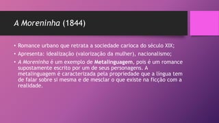 A Moreninha (1844)
• Romance urbano que retrata a sociedade carioca do século XIX;
• Apresenta: idealização (valorização da mulher), nacionalismo;
• A Moreninha é um exemplo de Metalinguagem, pois é um romance
supostamente escrito por um de seus personagens. A
metalinguagem é caracterizada pela propriedade que a língua tem
de falar sobre si mesma e de mesclar o que existe na ficção com a
realidade.
 