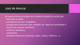 José de Alencar
As características principais dos romances urbanos ou sociais são:
- final feliz ou ideal;
- prevalência do amor verdadeiro;
- protagonistas femininas (que refletem um "ideal de feminilidade");
- retrato das relações familiares;
- ambiente doméstico;
- casamentos;
- questões financeiras (heranças, dotes, títulos, falências...);
 