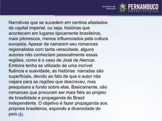 Narrativas que se sucedem em centros afastados
da capital imperial, ou seja, histórias que
acontecem em lugares tipicamente brasileiros,
mais pitorescos, menos influenciados pela cultura
européia. Apesar de narrarem seu romances
regionalistas com tanta veracidade, alguns
autores não conheciam pessoalmente essas
regiões, como é o caso de José de Alencar.
Embora tenha se utilizado de uma incrível
fluência e suavidade, as histórias narradas são
superficiais, devido ao fato de que o autor não
viajara para as regiões que descreveu, mas
pesquisara a fundo sobre elas. Basicamente, são
romances que procuram ser mais fiéis ao projeto
de brasilidade e propaganda do Brasil
independente. O objetivo é fazer propaganda aos
próprios brasileiros, expondo a diversidade do
país (8).
 